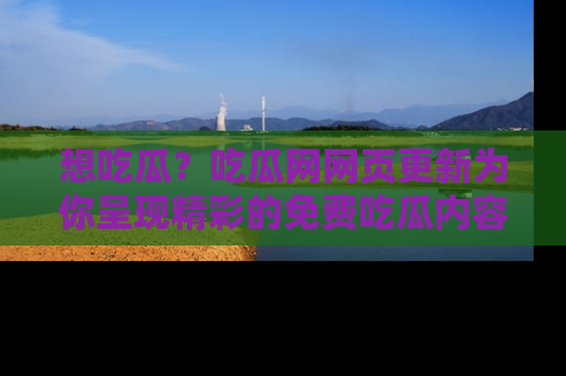 想吃瓜？吃瓜网网页更新为你呈现精彩的免费吃瓜内容！