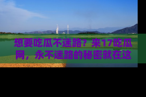 想要吃瓜不迷路？来17吃瓜网，永不迷路的秘密就在这里！