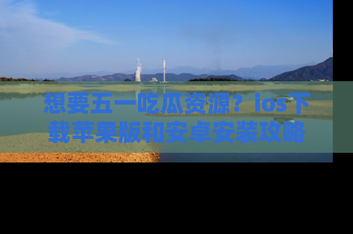 想要五一吃瓜资源？ios下载苹果版和安卓安装攻略