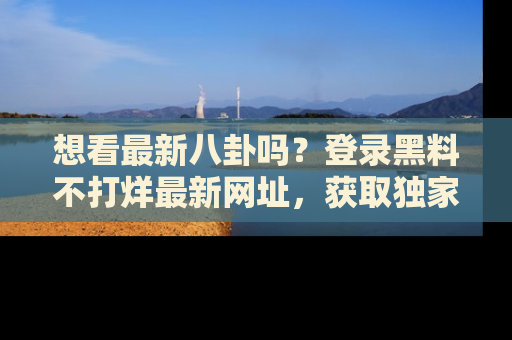 想看最新八卦吗？登录黑料不打烊最新网址，获取独家内容