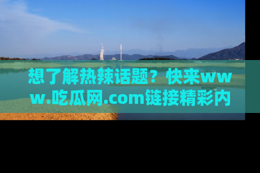 想了解热辣话题？快来www.吃瓜网.com链接精彩内容！