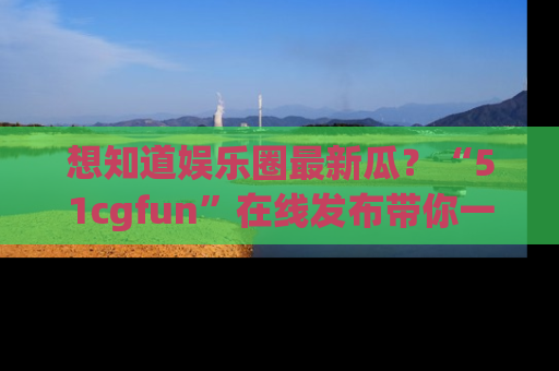 想知道娱乐圈最新瓜？“51cgfun”在线发布带你一探究竟！