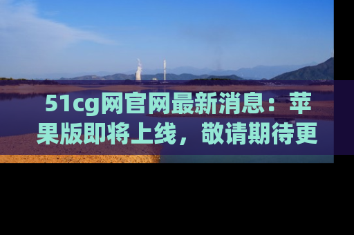 51cg网官网最新消息:苹果版即将上线,敬请期待更多吃瓜内容!