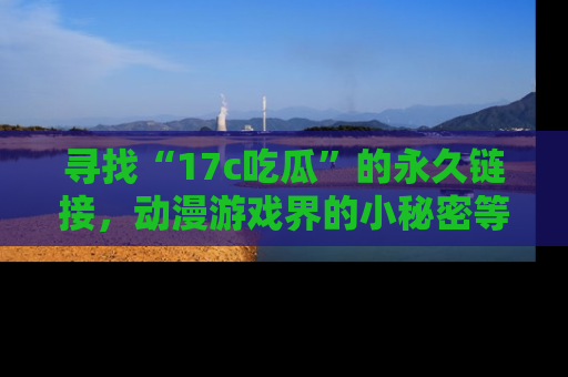 寻找“17c吃瓜”的永久链接，动漫游戏界的小秘密等你来揭秘！