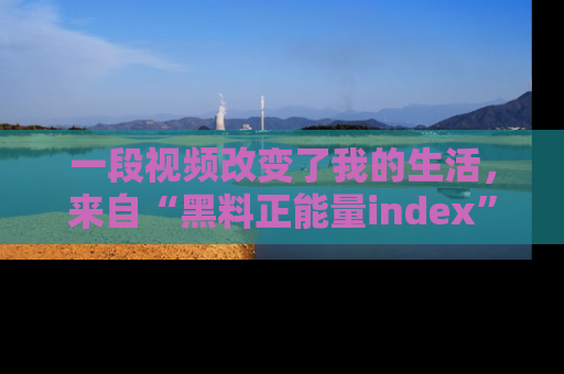 一段视频改变了我的生活，来自“黑料正能量index”的真实分享