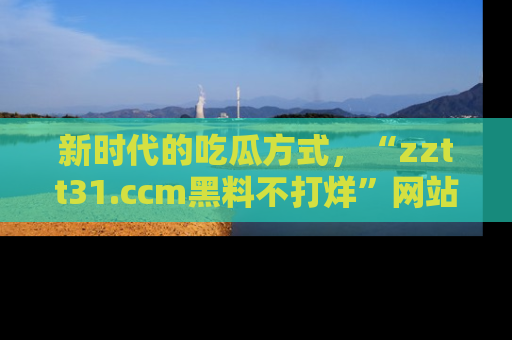 新时代的吃瓜方式，“zztt31.ccm黑料不打烊”网站为iOS用户带来惊喜