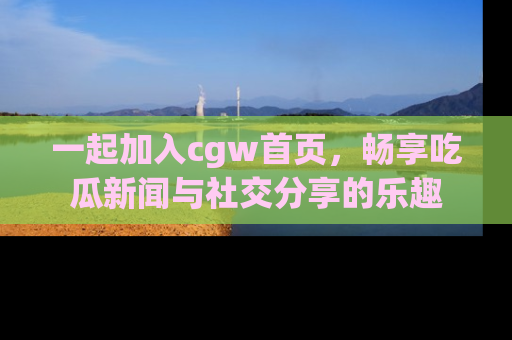 一起加入cgw首页，畅享吃瓜新闻与社交分享的乐趣