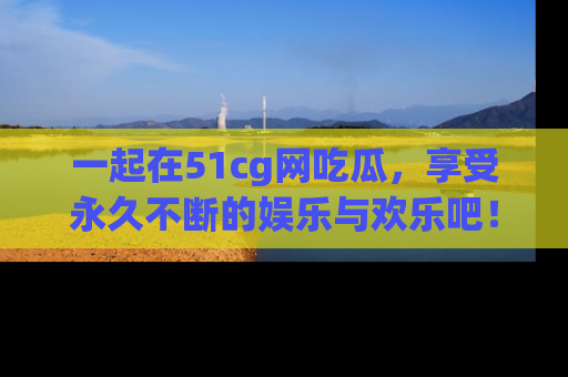 一起在51cg网吃瓜，享受永久不断的娱乐与欢乐吧！
