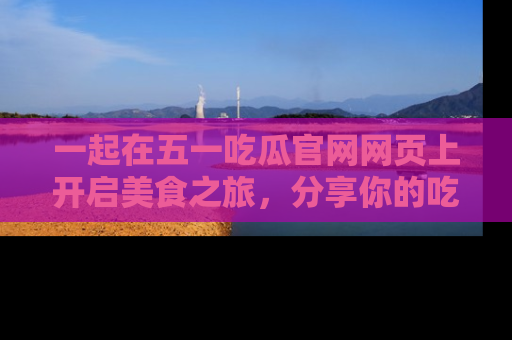 一起在五一吃瓜官网网页上开启美食之旅,分享你的吃瓜故事与精彩瞬间!