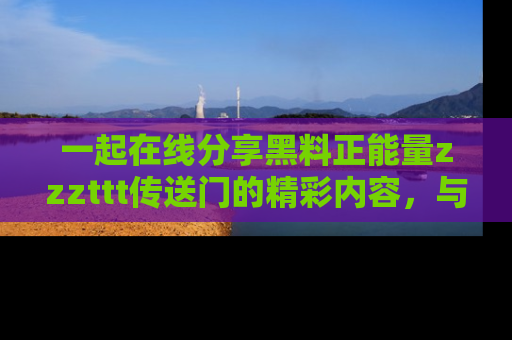 一起在线分享黑料正能量zzzttt传送门的精彩内容,与朋友互动!