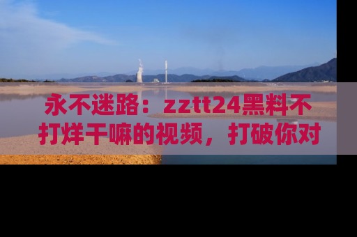 永不迷路:zztt24黑料不打烊干嘛的视频,打破你对吃瓜的固有认知!
