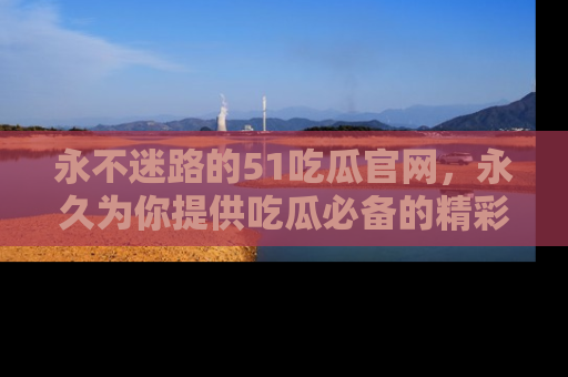 永不迷路的51吃瓜官网,永久为你提供吃瓜必备的精彩资讯