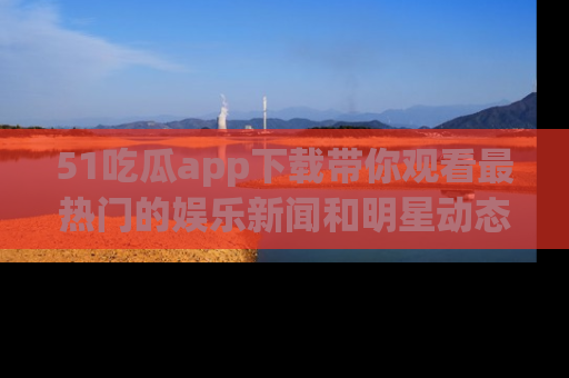 51吃瓜app下载带你观看最热门的娱乐新闻和明星动态