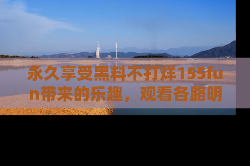 永久享受黑料不打烊155fun带来的乐趣,观看各路明星的内幕故事!
