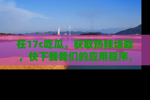 在17c吃瓜,获取热辣话题,快下载我们的应用程序,地址轻松找到!
