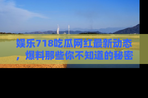 娱乐718吃瓜网红最新动态,爆料那些你不知道的秘密!