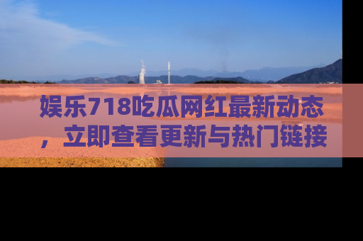 娱乐718吃瓜网红最新动态,立即查看更新与热门链接吧!