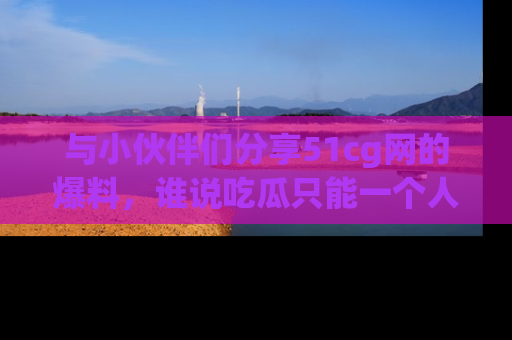 与小伙伴们分享51cg网的爆料,谁说吃瓜只能一个人?