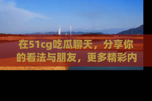 在51cg吃瓜聊天,分享你的看法与朋友,更多精彩内容请浏览网址www.51cg.com!