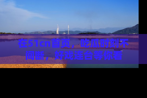 在51cn首页,吃瓜时刻不间断,好戏连台等你看