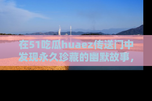 在51吃瓜huaez传送门中发现永久珍藏的幽默故事,瓜友们一起分享欢乐瞬间!