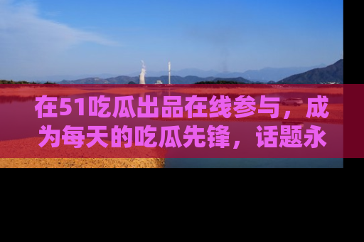 在51吃瓜出品在线参与,成为每天的吃瓜先锋,话题永不落幕!
