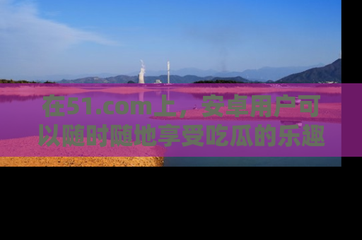 在51.com上,安卓用户可以随时随地享受吃瓜的乐趣!
