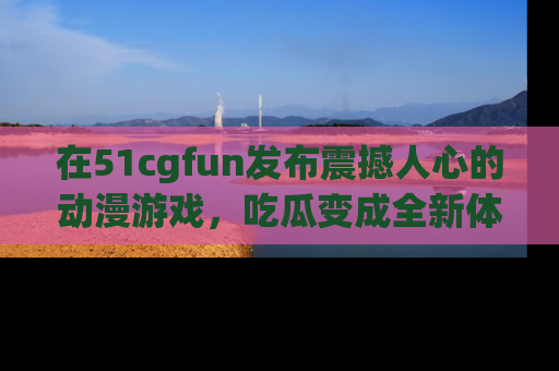 在51cgfun发布震撼人心的动漫游戏,吃瓜变成全新体验