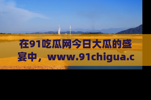 在91吃瓜网今日大瓜的盛宴中,www.91chigua.com带你领略每个让人咋舌的精彩故事!