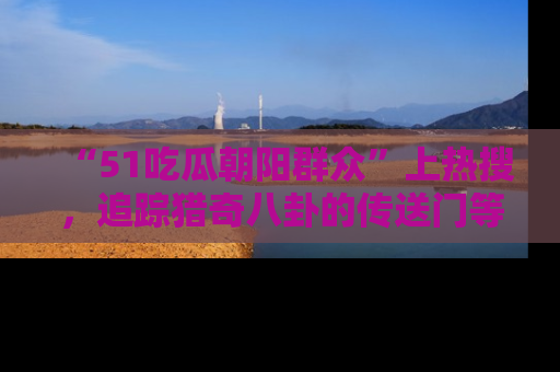 “51吃瓜朝阳群众”上热搜，追踪猎奇八卦的传送门等你点击！
