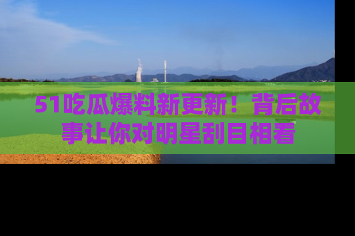 51吃瓜爆料新更新!背后故事让你对明星刮目相看