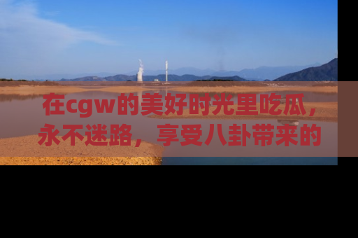 在cgw的美好时光里吃瓜，永不迷路，享受八卦带来的无限欢乐！
