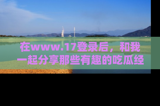 在www.17登录后，和我一起分享那些有趣的吃瓜经历吧！