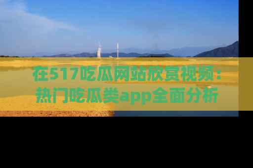在517吃瓜网站欣赏视频：热门吃瓜类app全面分析