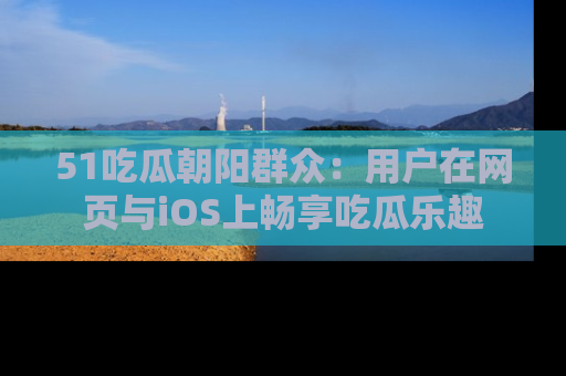 51吃瓜朝阳群众:用户在网页与iOS上畅享吃瓜乐趣