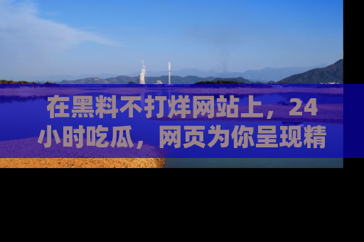 在黑料不打烊网站上，24小时吃瓜，网页为你呈现精彩内幕