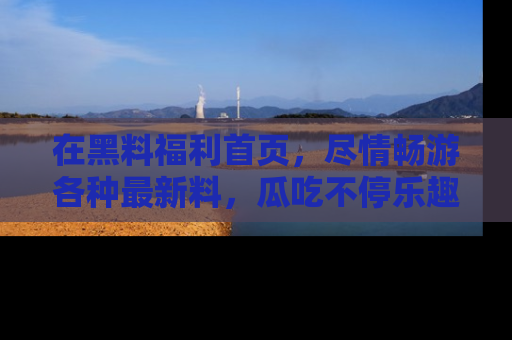 在黑料福利首页，尽情畅游各种最新料，瓜吃不停乐趣无穷！