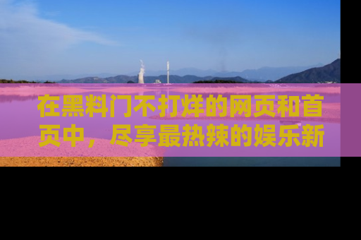 在黑料门不打烊的网页和首页中，尽享最热辣的娱乐新闻与八卦，快来围观！