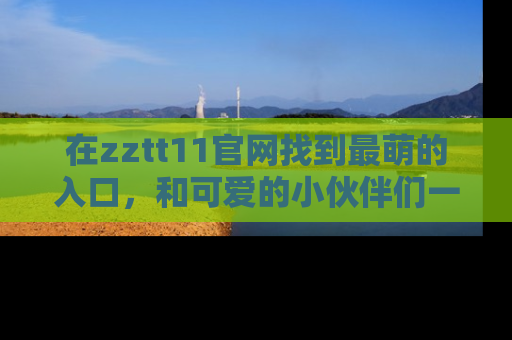 在zztt11官网找到最萌的入口，和可爱的小伙伴们一起吃瓜吧！