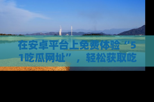 在安卓平台上免费体验“51吃瓜网址”，轻松获取吃瓜新鲜事！