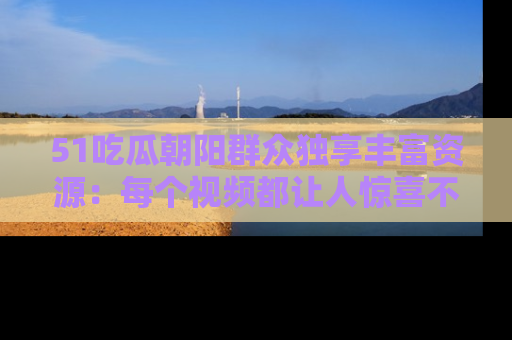 51吃瓜朝阳群众独享丰富资源:每个视频都让人惊喜不已!