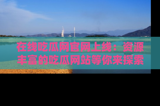 在线吃瓜网官网上线：资源丰富的吃瓜网站等你来探索