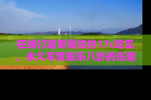 在线打造专属你的17c吃瓜，永久享受娱乐八卦的乐趣
