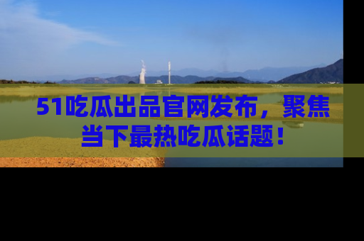 51吃瓜出品官网发布,聚焦当下最热吃瓜话题!