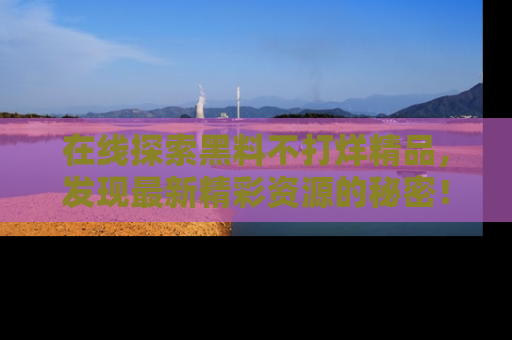 在线探索黑料不打烊精品，发现最新精彩资源的秘密！
