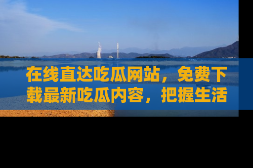 在线直达吃瓜网站,免费下载最新吃瓜内容,把握生活乐趣!