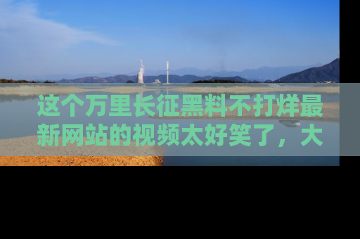 这个万里长征黑料不打烊最新网站的视频太好笑了，大家快来一起看吧！