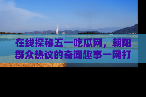 在线探秘五一吃瓜网，朝阳群众热议的奇闻趣事一网打尽