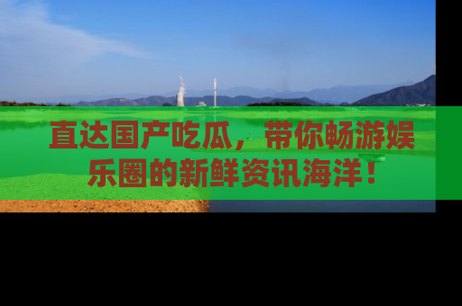 直达国产吃瓜,带你畅游娱乐圈的新鲜资讯海洋!
