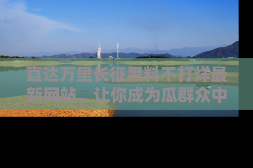 直达万里长征黑料不打烊最新网站，让你成为瓜群众中的资深吃瓜客！
